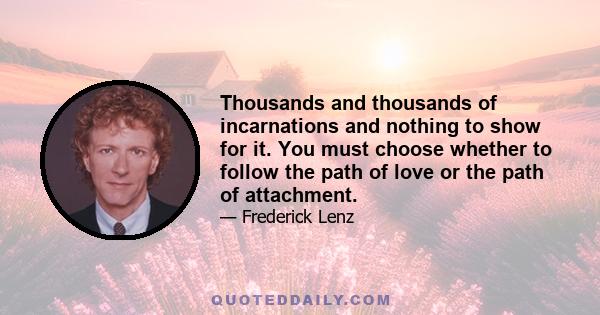 Thousands and thousands of incarnations and nothing to show for it. You must choose whether to follow the path of love or the path of attachment.