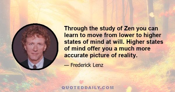 Through the study of Zen you can learn to move from lower to higher states of mind at will. Higher states of mind offer you a much more accurate picture of reality.