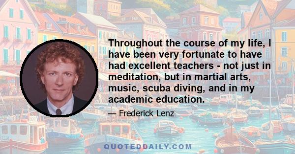 Throughout the course of my life, I have been very fortunate to have had excellent teachers - not just in meditation, but in martial arts, music, scuba diving, and in my academic education.