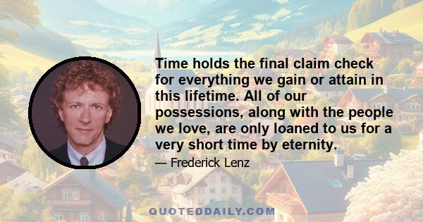 Time holds the final claim check for everything we gain or attain in this lifetime. All of our possessions, along with the people we love, are only loaned to us for a very short time by eternity.