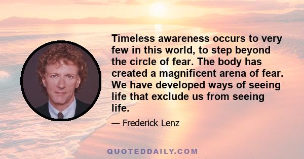 Timeless awareness occurs to very few in this world, to step beyond the circle of fear. The body has created a magnificent arena of fear. We have developed ways of seeing life that exclude us from seeing life.