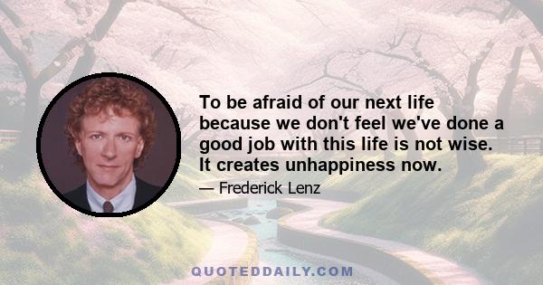 To be afraid of our next life because we don't feel we've done a good job with this life is not wise. It creates unhappiness now.