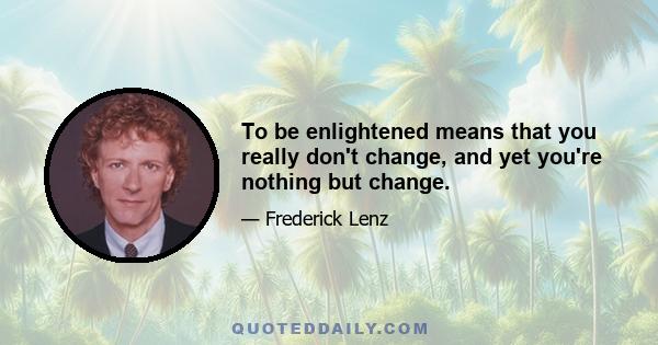 To be enlightened means that you really don't change, and yet you're nothing but change.