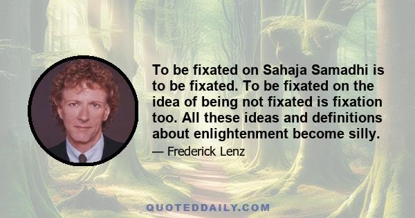 To be fixated on Sahaja Samadhi is to be fixated. To be fixated on the idea of being not fixated is fixation too. All these ideas and definitions about enlightenment become silly.