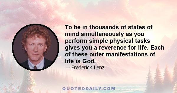 To be in thousands of states of mind simultaneously as you perform simple physical tasks gives you a reverence for life. Each of these outer manifestations of life is God.