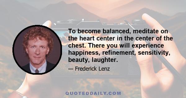 To become balanced, meditate on the heart center in the center of the chest. There you will experience happiness, refinement, sensitivity, beauty, laughter.