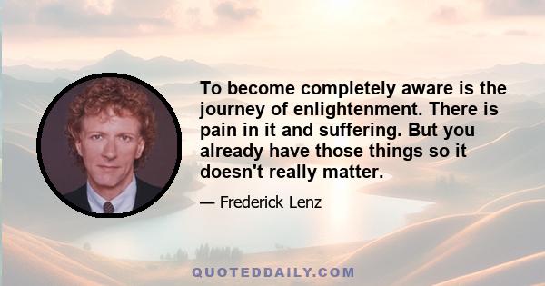 To become completely aware is the journey of enlightenment. There is pain in it and suffering. But you already have those things so it doesn't really matter.