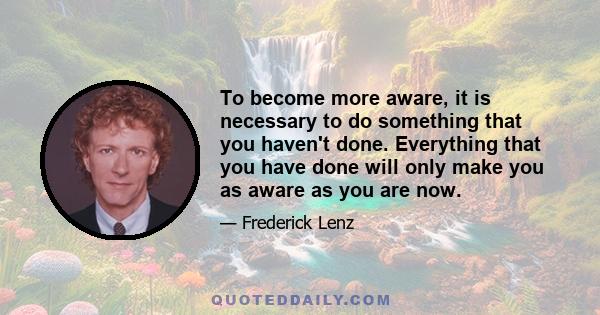 To become more aware, it is necessary to do something that you haven't done. Everything that you have done will only make you as aware as you are now.