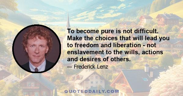 To become pure is not difficult. Make the choices that will lead you to freedom and liberation - not enslavement to the wills, actions and desires of others.