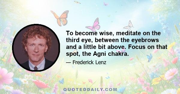 To become wise, meditate on the third eye, between the eyebrows and a little bit above. Focus on that spot, the Agni chakra.