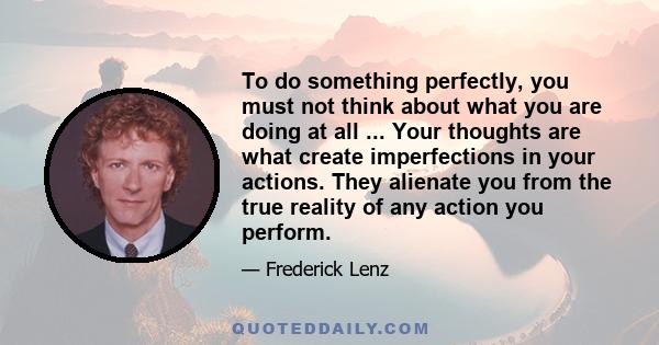 To do something perfectly, you must not think about what you are doing at all ... Your thoughts are what create imperfections in your actions. They alienate you from the true reality of any action you perform.