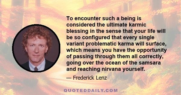 To encounter such a being is considered the ultimate karmic blessing in the sense that your life will be so configured that every single variant problematic karma will surface, which means you have the opportunity of