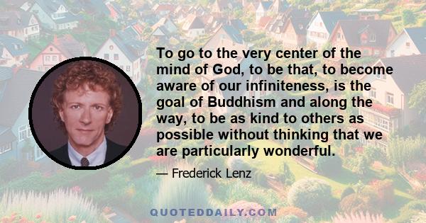 To go to the very center of the mind of God, to be that, to become aware of our infiniteness, is the goal of Buddhism and along the way, to be as kind to others as possible without thinking that we are particularly