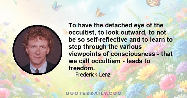 To have the detached eye of the occultist, to look outward, to not be so self-reflective and to learn to step through the various viewpoints of consciousness - that we call occultism - leads to freedom.