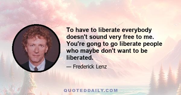 To have to liberate everybody doesn't sound very free to me. You're gong to go liberate people who maybe don't want to be liberated.