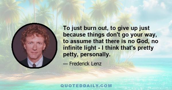 To just burn out, to give up just because things don't go your way, to assume that there is no God, no infinite light - I think that's pretty petty, personally.