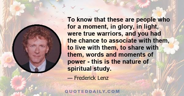 To know that these are people who for a moment, in glory, in light, were true warriors, and you had the chance to associate with them, to live with them, to share with them, words and moments of power - this is the