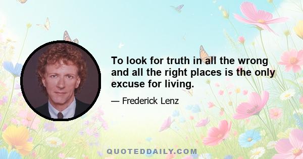 To look for truth in all the wrong and all the right places is the only excuse for living.