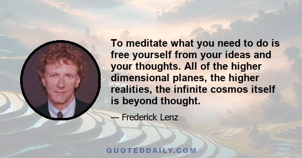 To meditate what you need to do is free yourself from your ideas and your thoughts. All of the higher dimensional planes, the higher realities, the infinite cosmos itself is beyond thought.