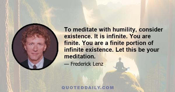 To meditate with humility, consider existence. It is infinite. You are finite. You are a finite portion of infinite existence. Let this be your meditation.