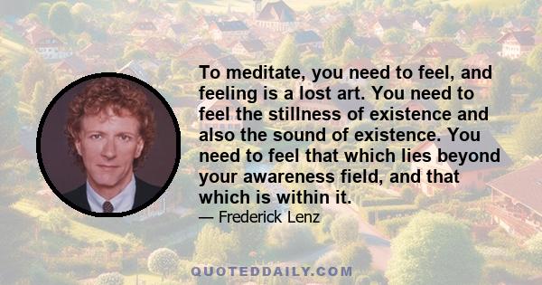 To meditate, you need to feel, and feeling is a lost art. You need to feel the stillness of existence and also the sound of existence. You need to feel that which lies beyond your awareness field, and that which is