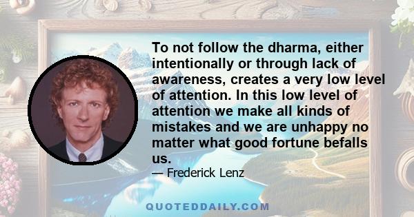 To not follow the dharma, either intentionally or through lack of awareness, creates a very low level of attention. In this low level of attention we make all kinds of mistakes and we are unhappy no matter what good