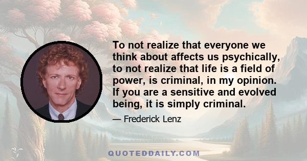 To not realize that everyone we think about affects us psychically, to not realize that life is a field of power, is criminal, in my opinion. If you are a sensitive and evolved being, it is simply criminal.