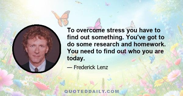 To overcome stress you have to find out something. You've got to do some research and homework. You need to find out who you are today.