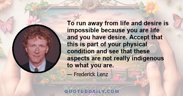 To run away from life and desire is impossible because you are life and you have desire. Accept that this is part of your physical condition and see that these aspects are not really indigenous to what you are.