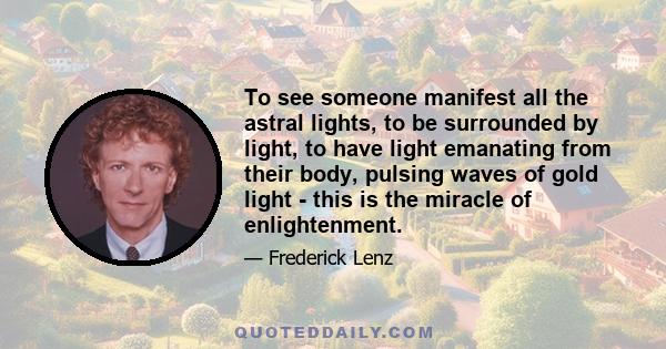 To see someone manifest all the astral lights, to be surrounded by light, to have light emanating from their body, pulsing waves of gold light - this is the miracle of enlightenment.