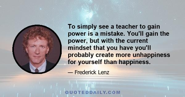 To simply see a teacher to gain power is a mistake. You'll gain the power, but with the current mindset that you have you'll probably create more unhappiness for yourself than happiness.