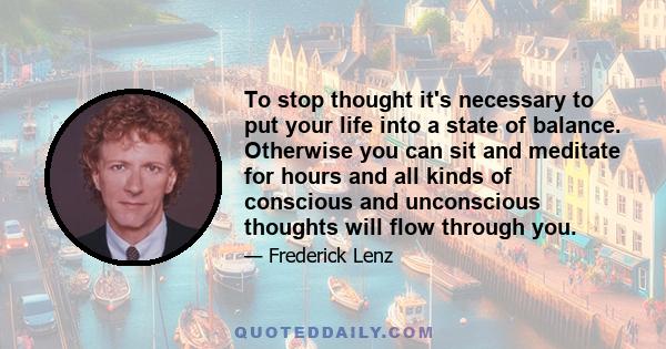 To stop thought it's necessary to put your life into a state of balance. Otherwise you can sit and meditate for hours and all kinds of conscious and unconscious thoughts will flow through you.