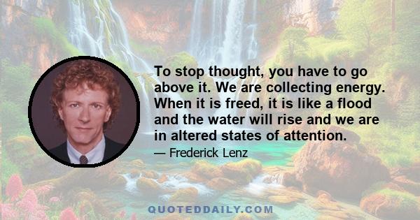 To stop thought, you have to go above it. We are collecting energy. When it is freed, it is like a flood and the water will rise and we are in altered states of attention.