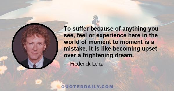 To suffer because of anything you see, feel or experience here in the world of moment to moment is a mistake. It is like becoming upset over a frightening dream.