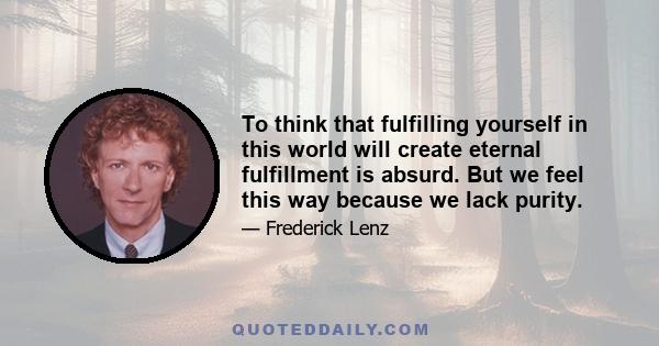 To think that fulfilling yourself in this world will create eternal fulfillment is absurd. But we feel this way because we lack purity.