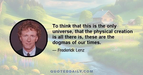 To think that this is the only universe, that the physical creation is all there is, these are the dogmas of our times.