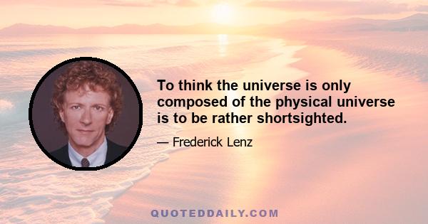 To think the universe is only composed of the physical universe is to be rather shortsighted.