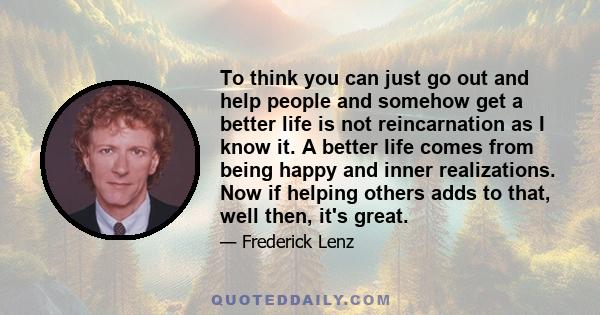 To think you can just go out and help people and somehow get a better life is not reincarnation as I know it. A better life comes from being happy and inner realizations. Now if helping others adds to that, well then,