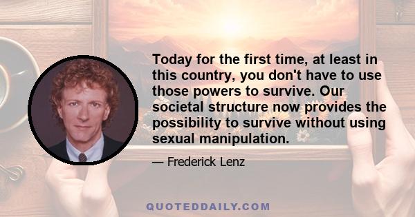 Today for the first time, at least in this country, you don't have to use those powers to survive. Our societal structure now provides the possibility to survive without using sexual manipulation.