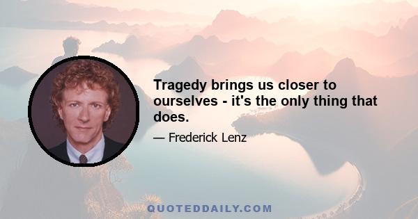 Tragedy brings us closer to ourselves - it's the only thing that does.