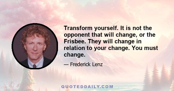 Transform yourself. It is not the opponent that will change, or the Frisbee. They will change in relation to your change. You must change.