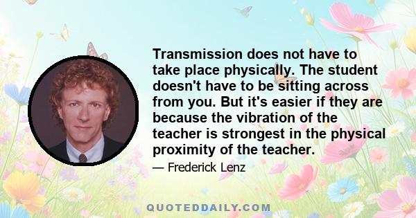 Transmission does not have to take place physically. The student doesn't have to be sitting across from you. But it's easier if they are because the vibration of the teacher is strongest in the physical proximity of the 