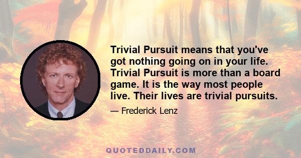 Trivial Pursuit means that you've got nothing going on in your life. Trivial Pursuit is more than a board game. It is the way most people live. Their lives are trivial pursuits.