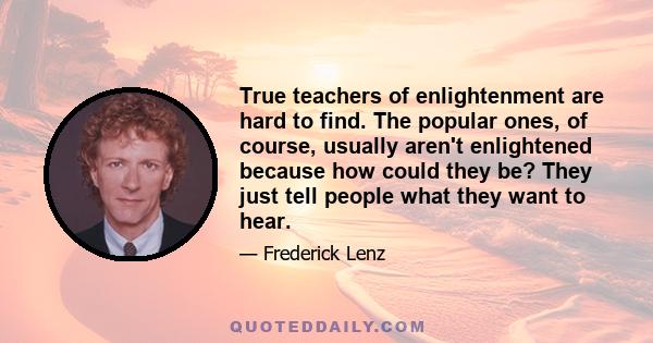 True teachers of enlightenment are hard to find. The popular ones, of course, usually aren't enlightened because how could they be? They just tell people what they want to hear.