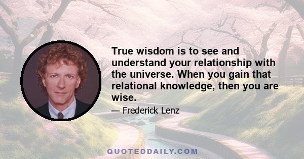 True wisdom is to see and understand your relationship with the universe. When you gain that relational knowledge, then you are wise.