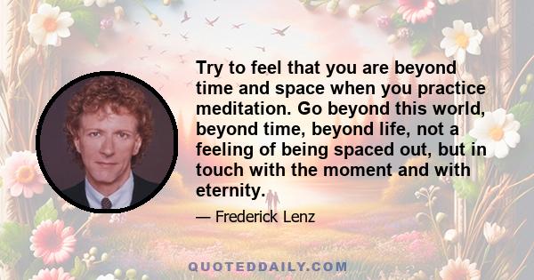 Try to feel that you are beyond time and space when you practice meditation. Go beyond this world, beyond time, beyond life, not a feeling of being spaced out, but in touch with the moment and with eternity.