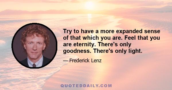 Try to have a more expanded sense of that which you are. Feel that you are eternity. There's only goodness. There's only light.