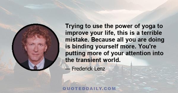 Trying to use the power of yoga to improve your life, this is a terrible mistake. Because all you are doing is binding yourself more. You're putting more of your attention into the transient world.