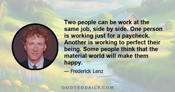 Two people can be work at the same job, side by side. One person is working just for a paycheck. Another is working to perfect their being. Some people think that the material world will make them happy.