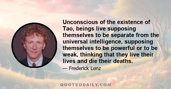 Unconscious of the existence of Tao, beings live supposing themselves to be separate from the universal intelligence, supposing themselves to be powerful or to be weak, thinking that they live their lives and die their